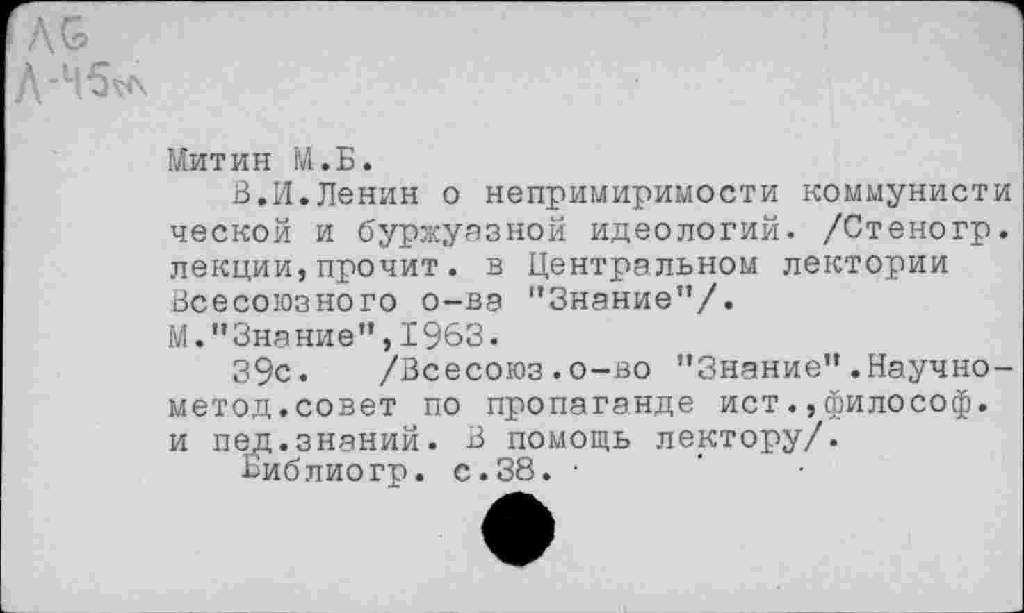 ﻿Л&
Д-Ч5^л
Митин М.Б.
В.И.Ленин о непримиримости коммунисти ческой и буржуазной идеологий. /Стеногр. лекции,прочит. в Центральном лектории Всесоюзного о-ва "Знание”/.
М."Знание”,1963.
39с. /Всесоюз . о-во ’’Знание” .Научно-метод.совет по пропаганде истфилософ, и пед.знаний. В помощь лектору/.
Библиогр. с.38. •